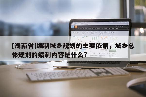 [海南省]編制城鄉規劃的主要依據，城鄉總體規劃的編制內容是什么?