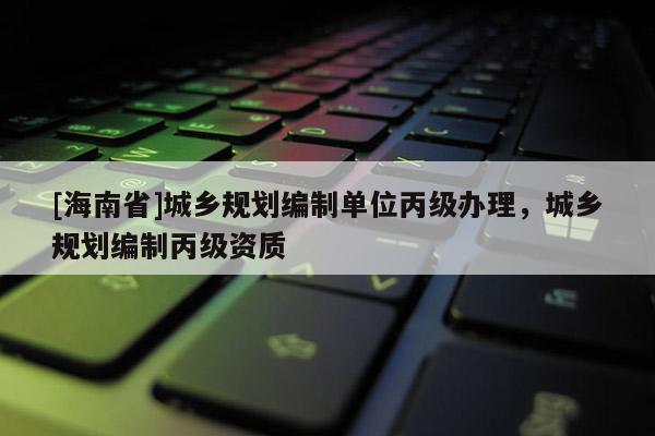 [海南省]城鄉規劃編制單位丙級辦理，城鄉規劃編制丙級資質