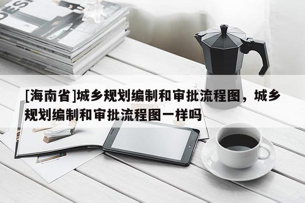 [海南省]城鄉規劃編制和審批流程圖，城鄉規劃編制和審批流程圖一樣嗎
