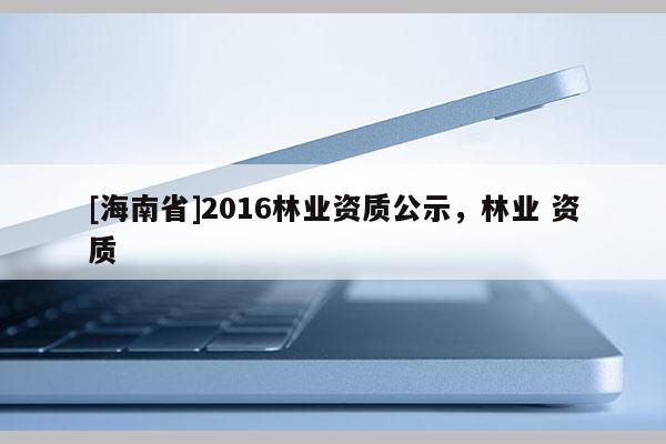 [海南省]2016林業資質公示，林業 資質