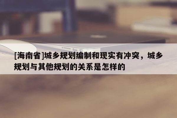 [海南省]城鄉規劃編制和現實有沖突，城鄉規劃與其他規劃的關系是怎樣的