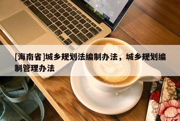 [海南省]城鄉規劃法編制辦法，城鄉規劃編制管理辦法