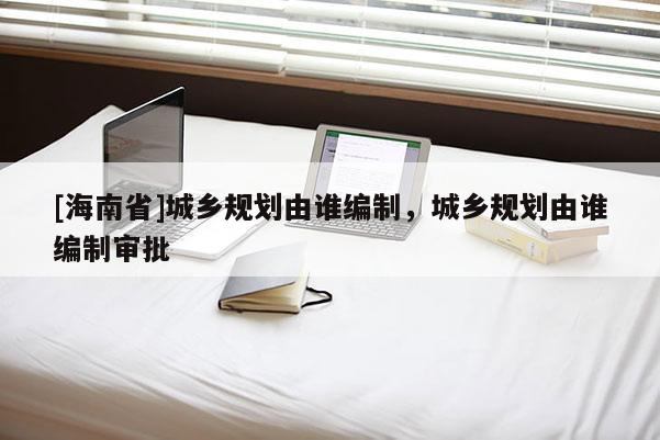[海南省]城鄉(xiāng)規(guī)劃由誰(shuí)編制，城鄉(xiāng)規(guī)劃由誰(shuí)編制審批