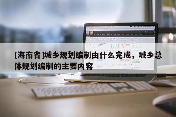 [海南省]城鄉規劃編制由什么完成，城鄉總體規劃編制的主要內容
