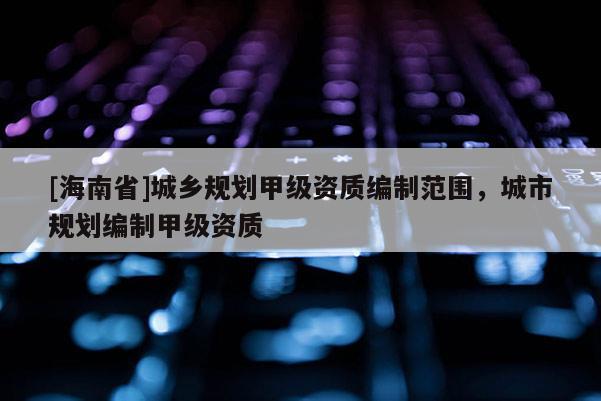 [海南省]城鄉(xiāng)規(guī)劃甲級資質編制范圍，城市規(guī)劃編制甲級資質