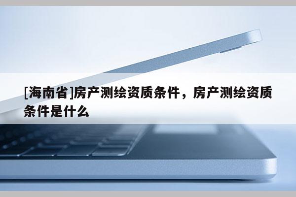 [海南省]房產測繪資質條件，房產測繪資質條件是什么