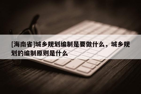 [海南省]城鄉規劃編制是要做什么，城鄉規劃的編制原則是什么