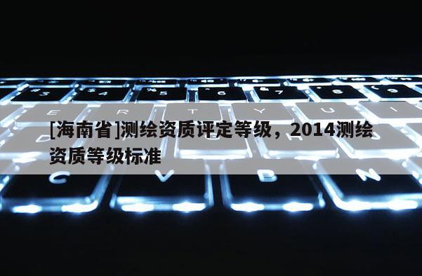 [海南省]測繪資質(zhì)評定等級，2014測繪資質(zhì)等級標(biāo)準(zhǔn)