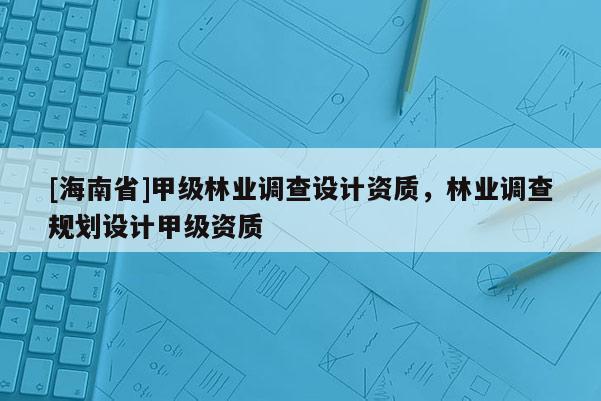 [海南省]甲級林業調查設計資質，林業調查規劃設計甲級資質