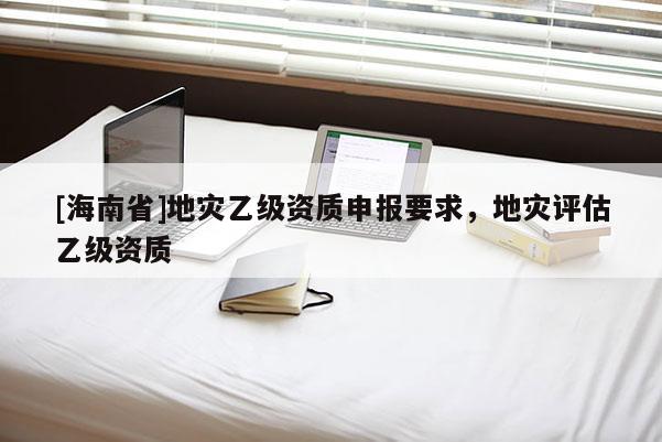 [海南省]地災(zāi)乙級(jí)資質(zhì)申報(bào)要求，地災(zāi)評(píng)估乙級(jí)資質(zhì)