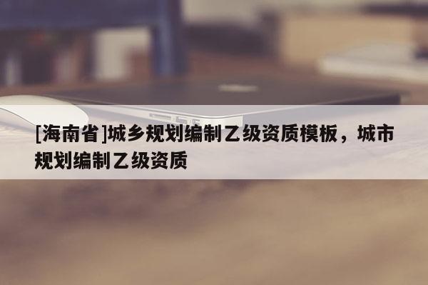 [海南省]城鄉規劃編制乙級資質模板，城市規劃編制乙級資質