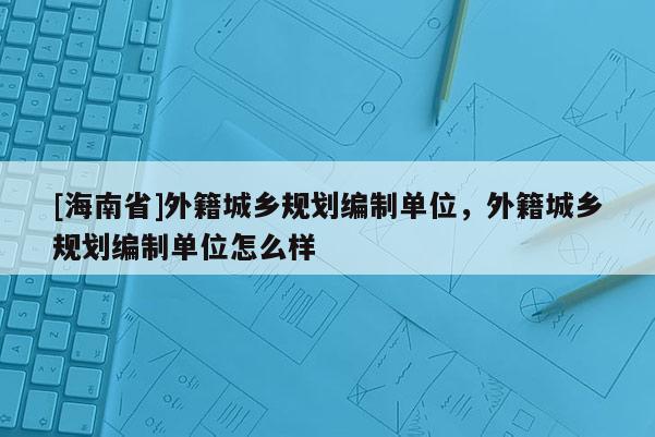 [海南省]外籍城鄉(xiāng)規(guī)劃編制單位，外籍城鄉(xiāng)規(guī)劃編制單位怎么樣