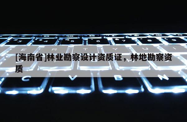[海南省]林業(yè)勘察設計資質(zhì)證，林地勘察資質(zhì)