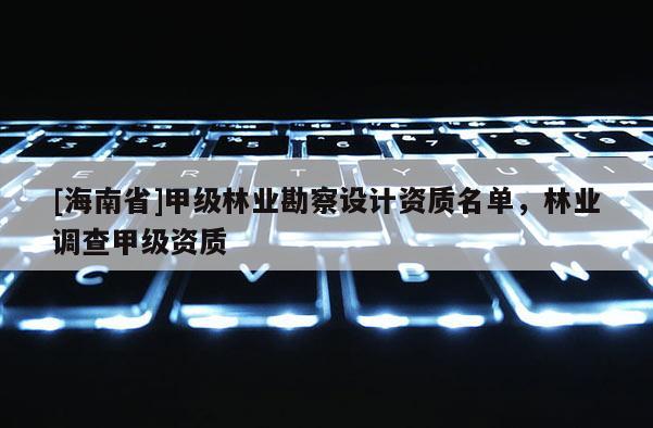 [海南省]甲級林業(yè)勘察設計資質(zhì)名單，林業(yè)調(diào)查甲級資質(zhì)
