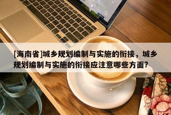[海南省]城鄉規劃編制與實施的銜接，城鄉規劃編制與實施的銜接應注意哪些方面?