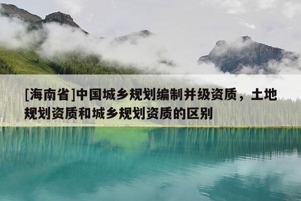 [海南省]中國城鄉規劃編制并級資質，土地規劃資質和城鄉規劃資質的區別