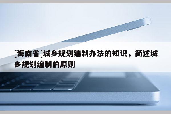 [海南省]城鄉規劃編制辦法的知識，簡述城鄉規劃編制的原則