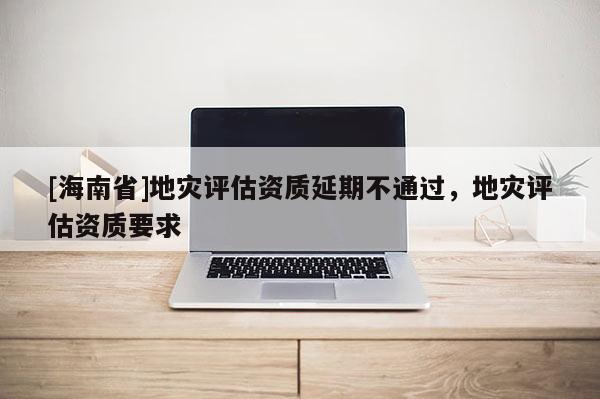 [海南省]地災(zāi)評(píng)估資質(zhì)延期不通過，地災(zāi)評(píng)估資質(zhì)要求