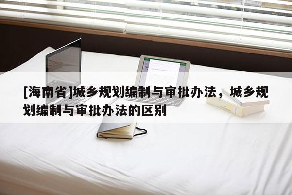 [海南省]城鄉規劃編制與審批辦法，城鄉規劃編制與審批辦法的區別