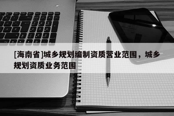 [海南省]城鄉(xiāng)規(guī)劃編制資質(zhì)營(yíng)業(yè)范圍，城鄉(xiāng)規(guī)劃資質(zhì)業(yè)務(wù)范圍