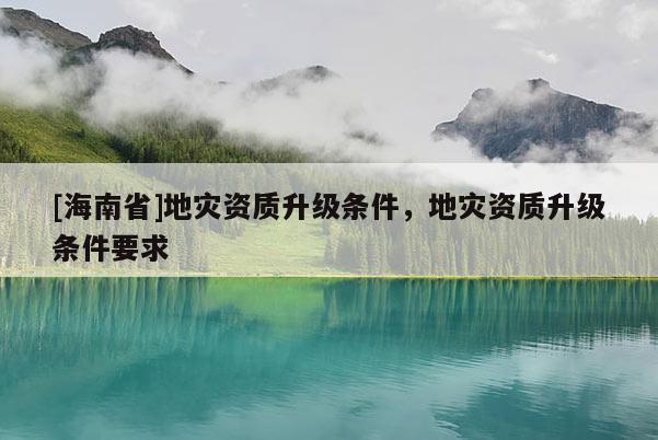 [海南省]地災資質升級條件，地災資質升級條件要求
