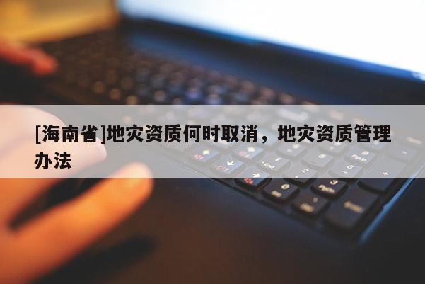 [海南省]地災資質何時取消，地災資質管理辦法