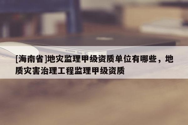 [海南省]地災監理甲級資質單位有哪些，地質災害治理工程監理甲級資質