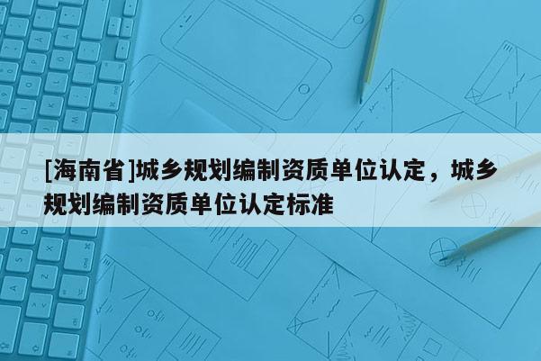 [海南省]城鄉規劃編制資質單位認定，城鄉規劃編制資質單位認定標準