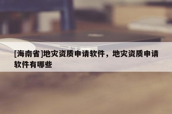 [海南省]地災資質申請軟件，地災資質申請軟件有哪些