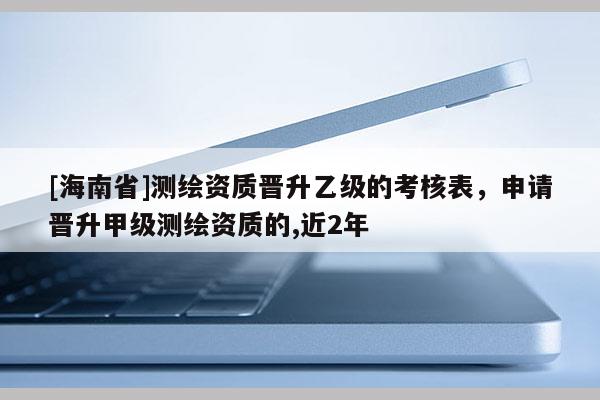 [海南省]測繪資質晉升乙級的考核表，申請晉升甲級測繪資質的,近2年