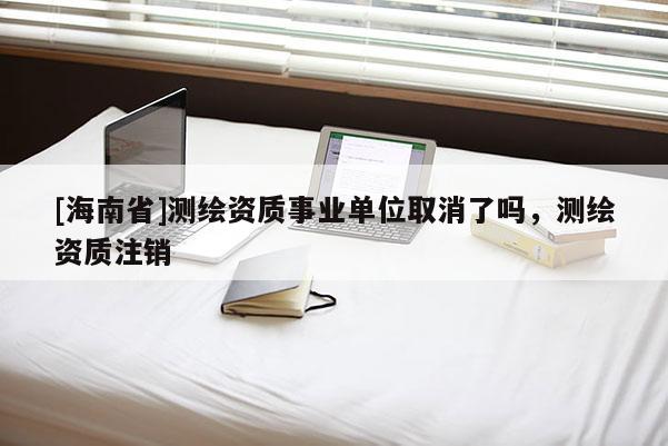[海南省]測繪資質事業單位取消了嗎，測繪資質注銷