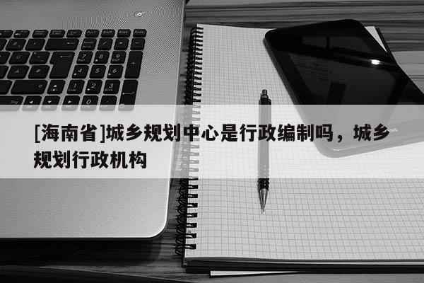 [海南省]城鄉規劃中心是行政編制嗎，城鄉規劃行政機構