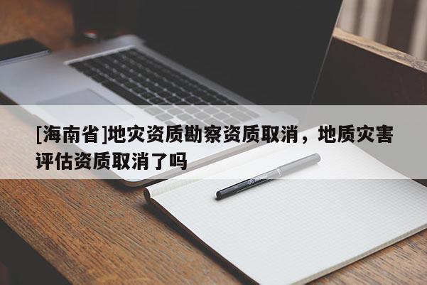 [海南省]地災資質勘察資質取消，地質災害評估資質取消了嗎
