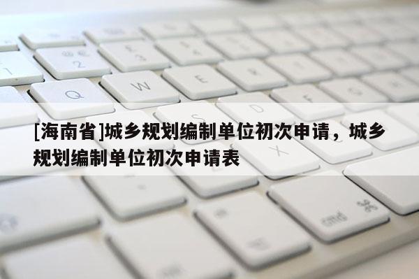 [海南省]城鄉規劃編制單位初次申請，城鄉規劃編制單位初次申請表