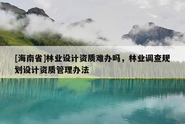 [海南省]林業(yè)設(shè)計(jì)資質(zhì)難辦嗎，林業(yè)調(diào)查規(guī)劃設(shè)計(jì)資質(zhì)管理辦法