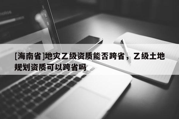 [海南省]地災(zāi)乙級(jí)資質(zhì)能否跨省，乙級(jí)土地規(guī)劃資質(zhì)可以跨省嗎
