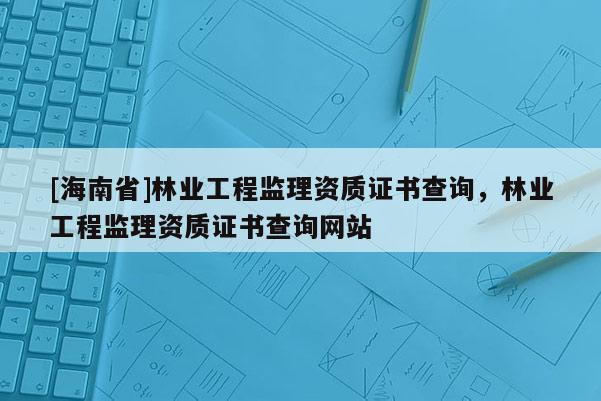 [海南省]林業工程監理資質證書查詢，林業工程監理資質證書查詢網站