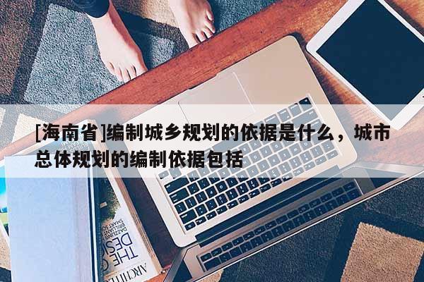 [海南省]編制城鄉規劃的依據是什么，城市總體規劃的編制依據包括