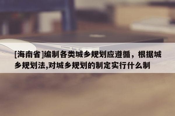 [海南省]編制各類城鄉規劃應遵循，根據城鄉規劃法,對城鄉規劃的制定實行什么制