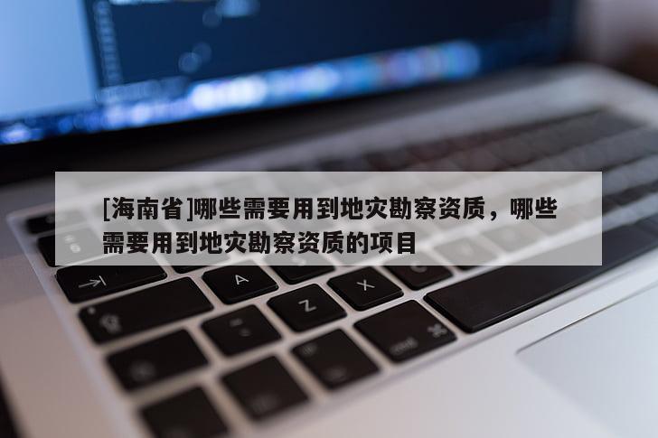 [海南省]哪些需要用到地災勘察資質，哪些需要用到地災勘察資質的項目