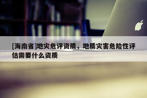 [海南省]地災危評資質，地質災害危險性評估需要什么資質