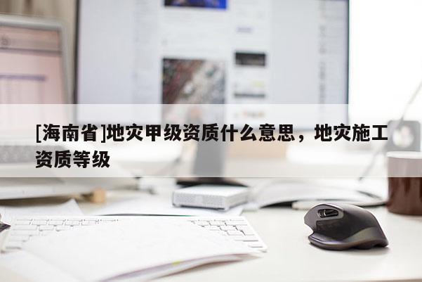 [海南省]地災甲級資質什么意思，地災施工資質等級