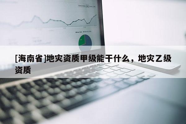 [海南省]地災資質甲級能干什么，地災乙級資質