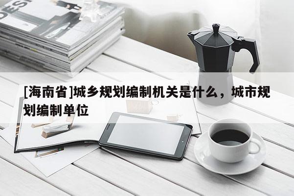 [海南省]城鄉規劃編制機關是什么，城市規劃編制單位