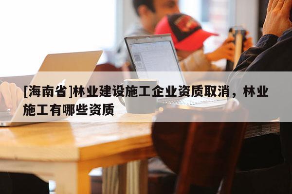 [海南省]林業(yè)建設(shè)施工企業(yè)資質(zhì)取消，林業(yè)施工有哪些資質(zhì)
