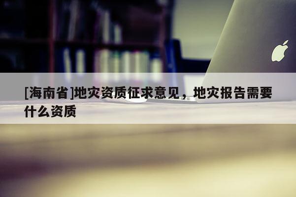 [海南省]地災資質(zhì)征求意見，地災報告需要什么資質(zhì)