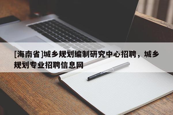 [海南省]城鄉規劃編制研究中心招聘，城鄉規劃專業招聘信息網