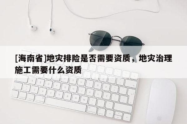 [海南省]地災排險是否需要資質，地災治理施工需要什么資質