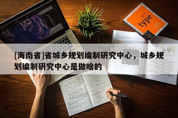 [海南省]省城鄉規劃編制研究中心，城鄉規劃編制研究中心是做啥的