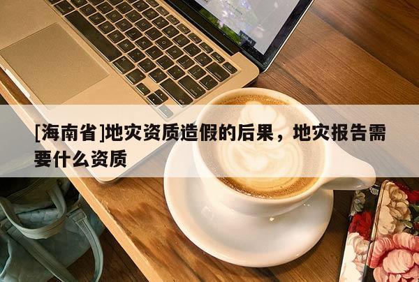 [海南省]地災資質造假的后果，地災報告需要什么資質
